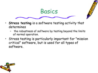 Basics
• Stress testing is a software testing activity that
determines
– the robustness of software by testing beyond the limits
of normal operation.
• Stress testing is particularly important for "mission
critical" software, but is used for all types of
software.
 