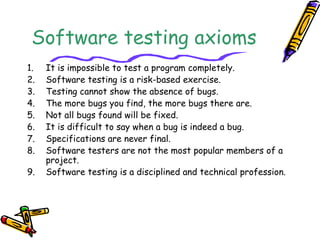 Software testing axioms
1. It is impossible to test a program completely.
2. Software testing is a risk-based exercise.
3. Testing cannot show the absence of bugs.
4. The more bugs you find, the more bugs there are.
5. Not all bugs found will be fixed.
6. It is difficult to say when a bug is indeed a bug.
7. Specifications are never final.
8. Software testers are not the most popular members of a
project.
9. Software testing is a disciplined and technical profession.
 