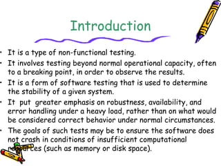 Introduction
• It is a type of non-functional testing.
• It involves testing beyond normal operational capacity, often
to a breaking point, in order to observe the results.
• It is a form of software testing that is used to determine
the stability of a given system.
• It  put  greater emphasis on robustness, availability, and
error handling under a heavy load, rather than on what would
be considered correct behavior under normal circumstances.
• The goals of such tests may be to ensure the software does
not crash in conditions of insufficient computational
resources (such as memory or disk space).
 