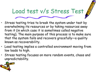 Load test v/s Stress Test
• Stress testing tries to break the system under test by
overwhelming its resources or by taking resources away
from it (in which case it is sometimes called negative
testing). The main purpose of this process is to make sure
that the system fails and recovers gracefully—a quality
known as recoverability.
• Load testing implies a controlled environment moving from
low loads to high.
• Stress testing focuses on more random events, chaos and
unpredictability.
 