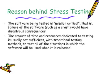 Reason behind Stress Testing
• The software being tested is "mission critical", that is,
failure of the software (such as a crash) would have
disastrous consequences.
• The amount of time and resources dedicated to testing
is usually not sufficient, with traditional testing
methods, to test all of the situations in which the
software will be used when it is released.
 