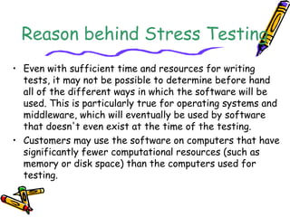 Reason behind Stress Testing
• Even with sufficient time and resources for writing
tests, it may not be possible to determine before hand
all of the different ways in which the software will be
used. This is particularly true for operating systems and
middleware, which will eventually be used by software
that doesn't even exist at the time of the testing.
• Customers may use the software on computers that have
significantly fewer computational resources (such as
memory or disk space) than the computers used for
testing.
 