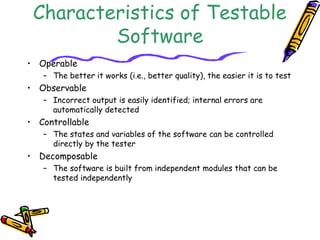 Characteristics of Testable
Software
• Operable
– The better it works (i.e., better quality), the easier it is to test
• Observable
– Incorrect output is easily identified; internal errors are
automatically detected
• Controllable
– The states and variables of the software can be controlled
directly by the tester
• Decomposable
– The software is built from independent modules that can be
tested independently
 