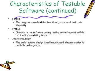 Characteristics of Testable
Software (continued)
• Simple
– The program should exhibit functional, structural, and code
simplicity
• Stable
– Changes to the software during testing are infrequent and do
not invalidate existing tests
• Understandable
– The architectural design is well understood; documentation is
available and organized
 