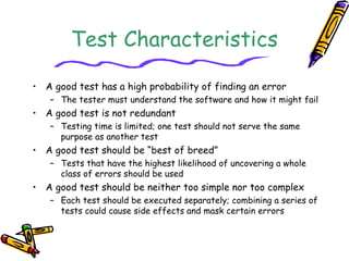 Test Characteristics
• A good test has a high probability of finding an error
– The tester must understand the software and how it might fail
• A good test is not redundant
– Testing time is limited; one test should not serve the same
purpose as another test
• A good test should be “best of breed”
– Tests that have the highest likelihood of uncovering a whole
class of errors should be used
• A good test should be neither too simple nor too complex
– Each test should be executed separately; combining a series of
tests could cause side effects and mask certain errors
 