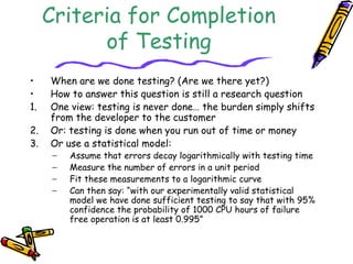 Criteria for Completion
of Testing
• When are we done testing? (Are we there yet?)
• How to answer this question is still a research question
1. One view: testing is never done… the burden simply shifts
from the developer to the customer
2. Or: testing is done when you run out of time or money
3. Or use a statistical model:
− Assume that errors decay logarithmically with testing time
− Measure the number of errors in a unit period
− Fit these measurements to a logarithmic curve
− Can then say: “with our experimentally valid statistical
model we have done sufficient testing to say that with 95%
confidence the probability of 1000 CPU hours of failure
free operation is at least 0.995”
 