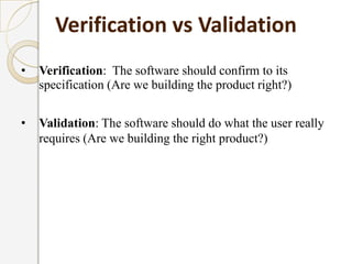 • Verification: The software should confirm to its
specification (Are we building the product right?)
• Validation: The software should do what the user really
requires (Are we building the right product?)
Verification vs Validation
 