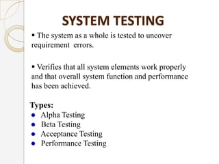 SYSTEM TESTING
 The system as a whole is tested to uncover
requirement errors.
 Verifies that all system elements work properly
and that overall system function and performance
has been achieved.
Types:
Alpha Testing
Beta Testing
Acceptance Testing
Performance Testing
 
