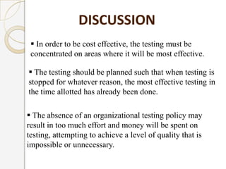  In order to be cost effective, the testing must be
concentrated on areas where it will be most effective.
DISCUSSION
 The testing should be planned such that when testing is
stopped for whatever reason, the most effective testing in
the time allotted has already been done.
 The absence of an organizational testing policy may
result in too much effort and money will be spent on
testing, attempting to achieve a level of quality that is
impossible or unnecessary.
 