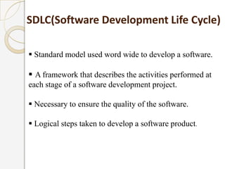  Standard model used word wide to develop a software.
 A framework that describes the activities performed at
each stage of a software development project.
 Necessary to ensure the quality of the software.
 Logical steps taken to develop a software product.
SDLC(Software Development Life Cycle)
 
