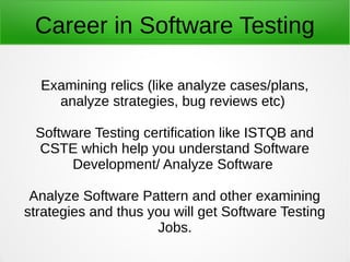 Career in Software Testing
Examining relics (like analyze cases/plans,
analyze strategies, bug reviews etc)
Software Testing certification like ISTQB and
CSTE which help you understand Software
Development/ Analyze Software
Analyze Software Pattern and other examining
strategies and thus you will get Software Testing
Jobs.
 
