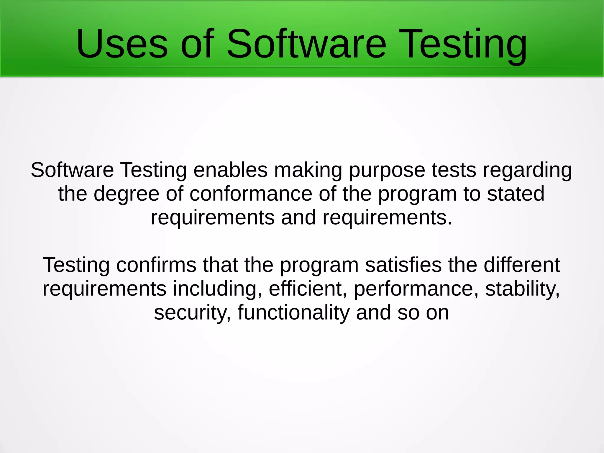 Uses of Software Testing
Software Testing enables making purpose tests regarding
the degree of conformance of the program to stated
requirements and requirements.
Testing confirms that the program satisfies the different
requirements including, efficient, performance, stability,
security, functionality and so on
 