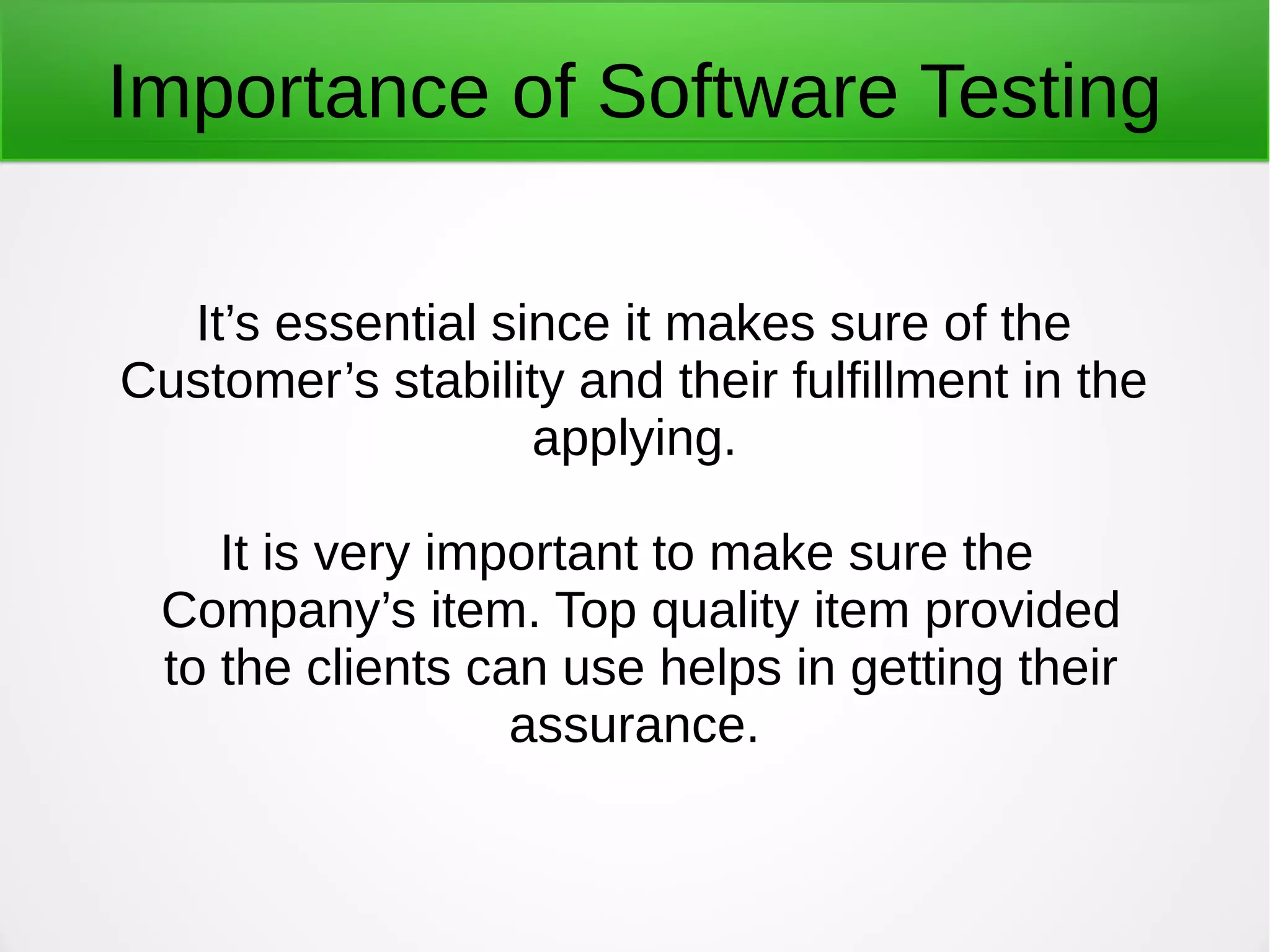 Importance of Software Testing
It’s essential since it makes sure of the
Customer’s stability and their fulfillment in the
applying.
It is very important to make sure the
Company’s item. Top quality item provided
to the clients can use helps in getting their
assurance.
 