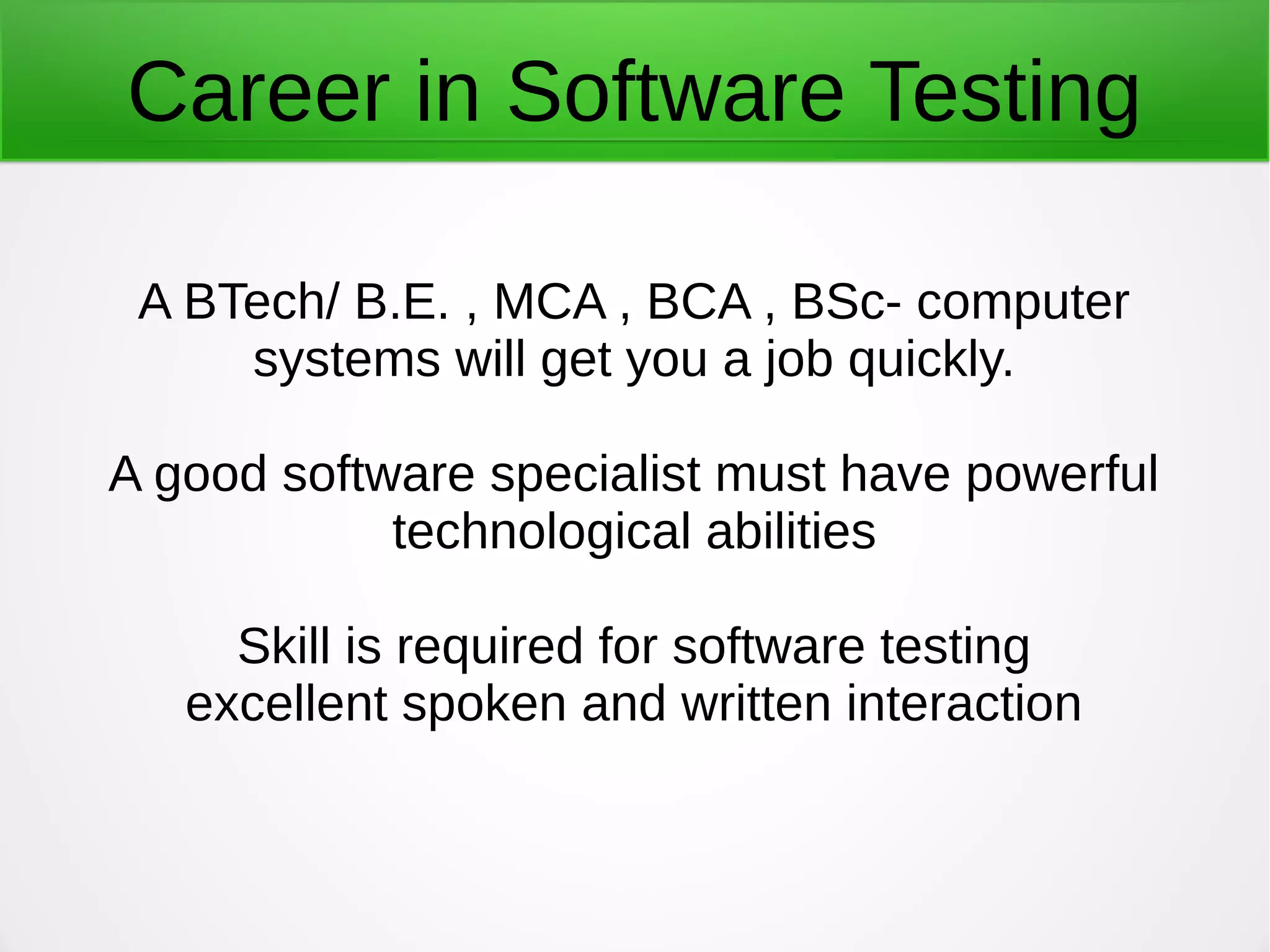 Career in Software Testing
A BTech/ B.E. , MCA , BCA , BSc- computer
systems will get you a job quickly.
A good software specialist must have powerful
technological abilities
Skill is required for software testing
excellent spoken and written interaction
 
