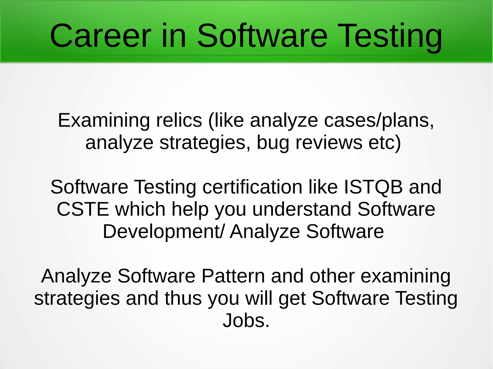 Career in Software Testing
Examining relics (like analyze cases/plans,
analyze strategies, bug reviews etc)
Software Testing certification like ISTQB and
CSTE which help you understand Software
Development/ Analyze Software
Analyze Software Pattern and other examining
strategies and thus you will get Software Testing
Jobs.
 