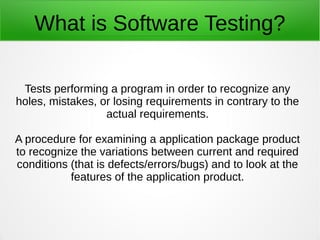 What is Software Testing?
Tests performing a program in order to recognize any
holes, mistakes, or losing requirements in contrary to the
actual requirements.
A procedure for examining a application package product
to recognize the variations between current and required
conditions (that is defects/errors/bugs) and to look at the
features of the application product.
 