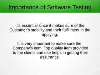 Importance of Software Testing
It’s essential since it makes sure of the
Customer’s stability and their fulfillment in the
applying.
It is very important to make sure the
Company’s item. Top quality item provided
to the clients can use helps in getting their
assurance.
 