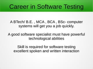 Career in Software Testing
A BTech/ B.E. , MCA , BCA , BSc- computer
systems will get you a job quickly.
A good software specialist must have powerful
technological abilities
Skill is required for software testing
excellent spoken and written interaction
 
