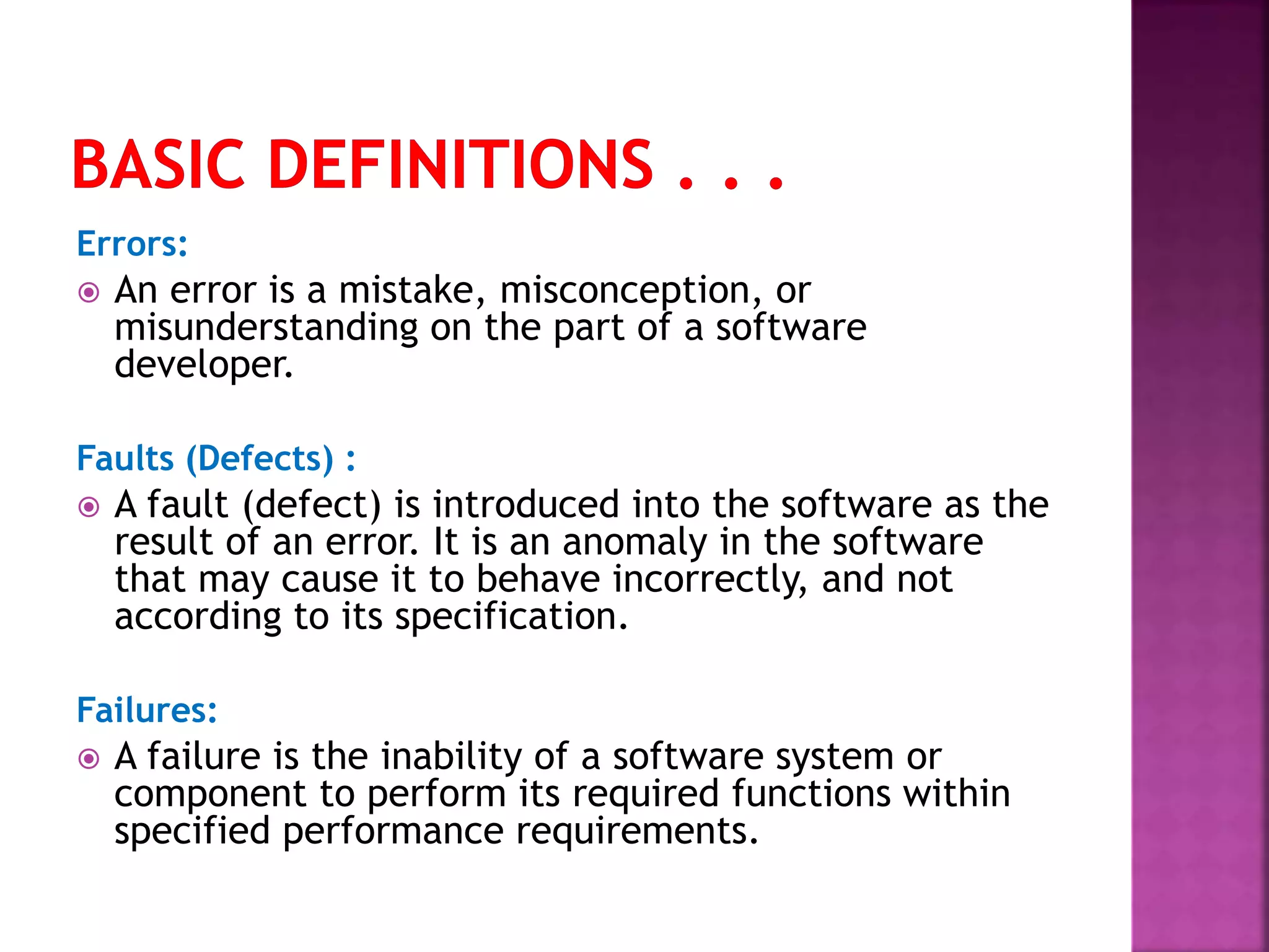 Errors:
 An error is a mistake, misconception, or
misunderstanding on the part of a software
developer.
Faults (Defects) :
 A fault (defect) is introduced into the software as the
result of an error. It is an anomaly in the software
that may cause it to behave incorrectly, and not
according to its specification.
Failures:
 A failure is the inability of a software system or
component to perform its required functions within
specified performance requirements.
 