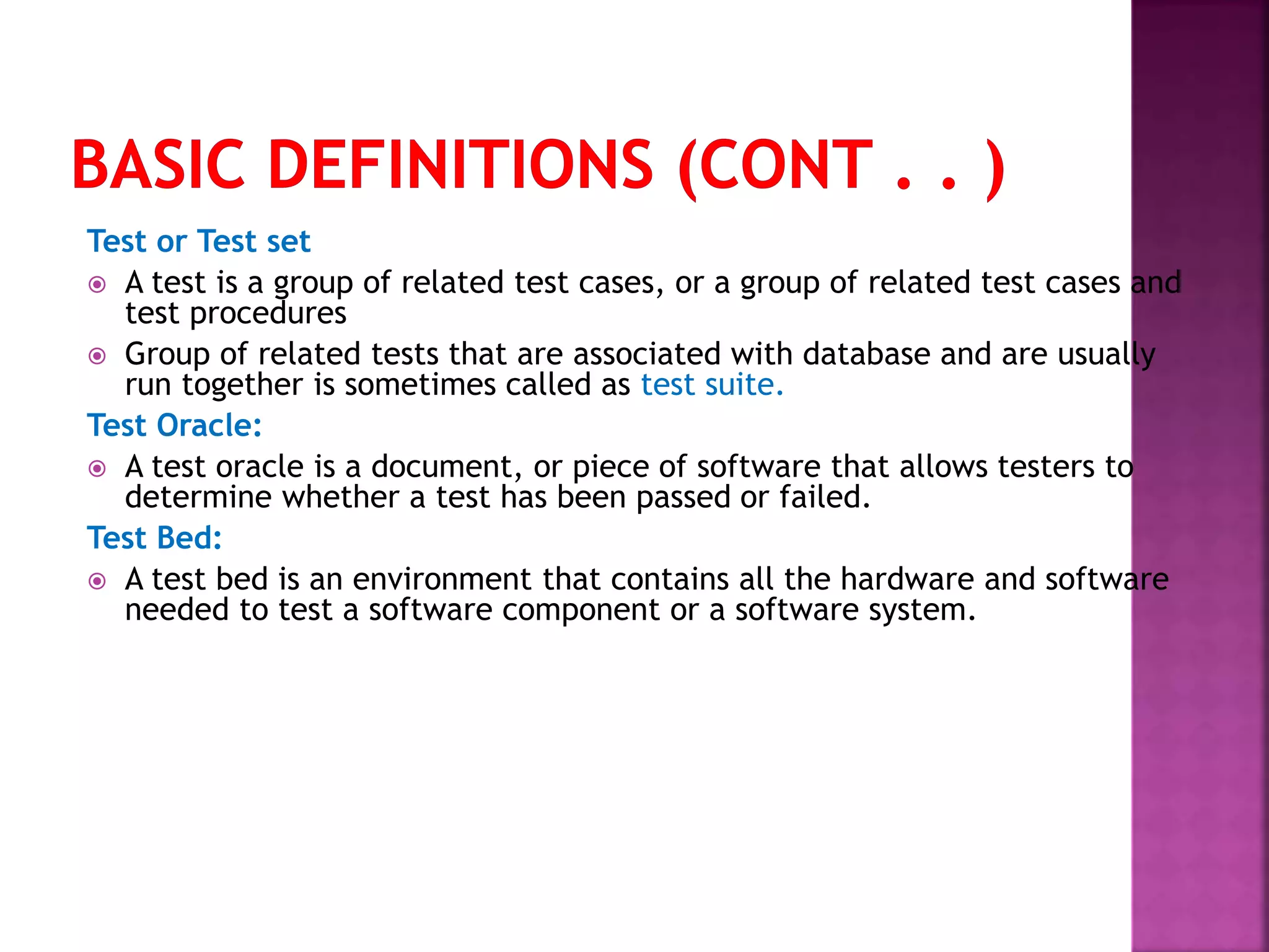 Test or Test set
 A test is a group of related test cases, or a group of related test cases and
test procedures
 Group of related tests that are associated with database and are usually
run together is sometimes called as test suite.
Test Oracle:
 A test oracle is a document, or piece of software that allows testers to
determine whether a test has been passed or failed.
Test Bed:
 A test bed is an environment that contains all the hardware and software
needed to test a software component or a software system.
 