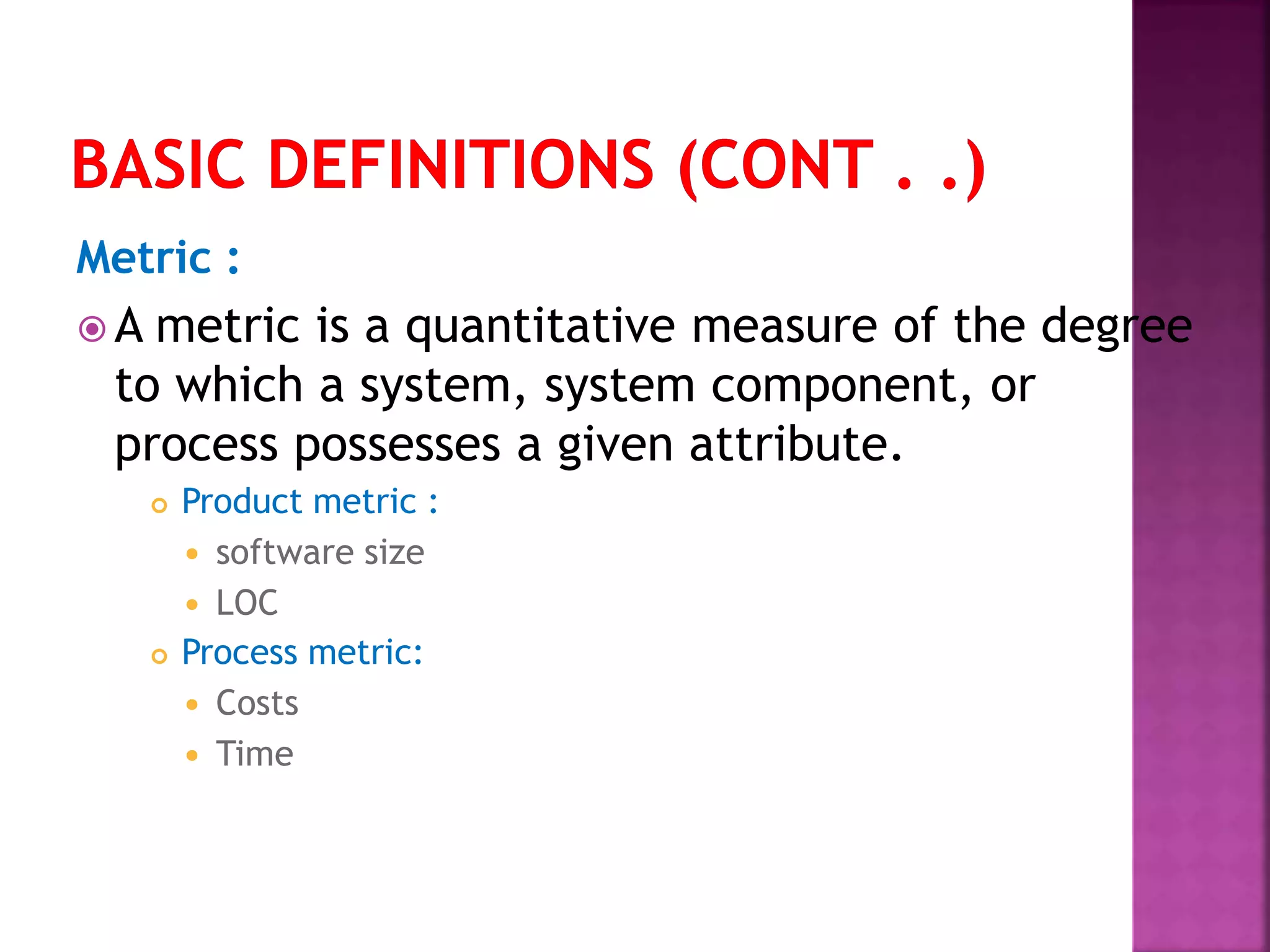 Metric :
 A metric is a quantitative measure of the degree
to which a system, system component, or
process possesses a given attribute.
 Product metric :
 software size
 LOC
 Process metric:
 Costs
 Time
 