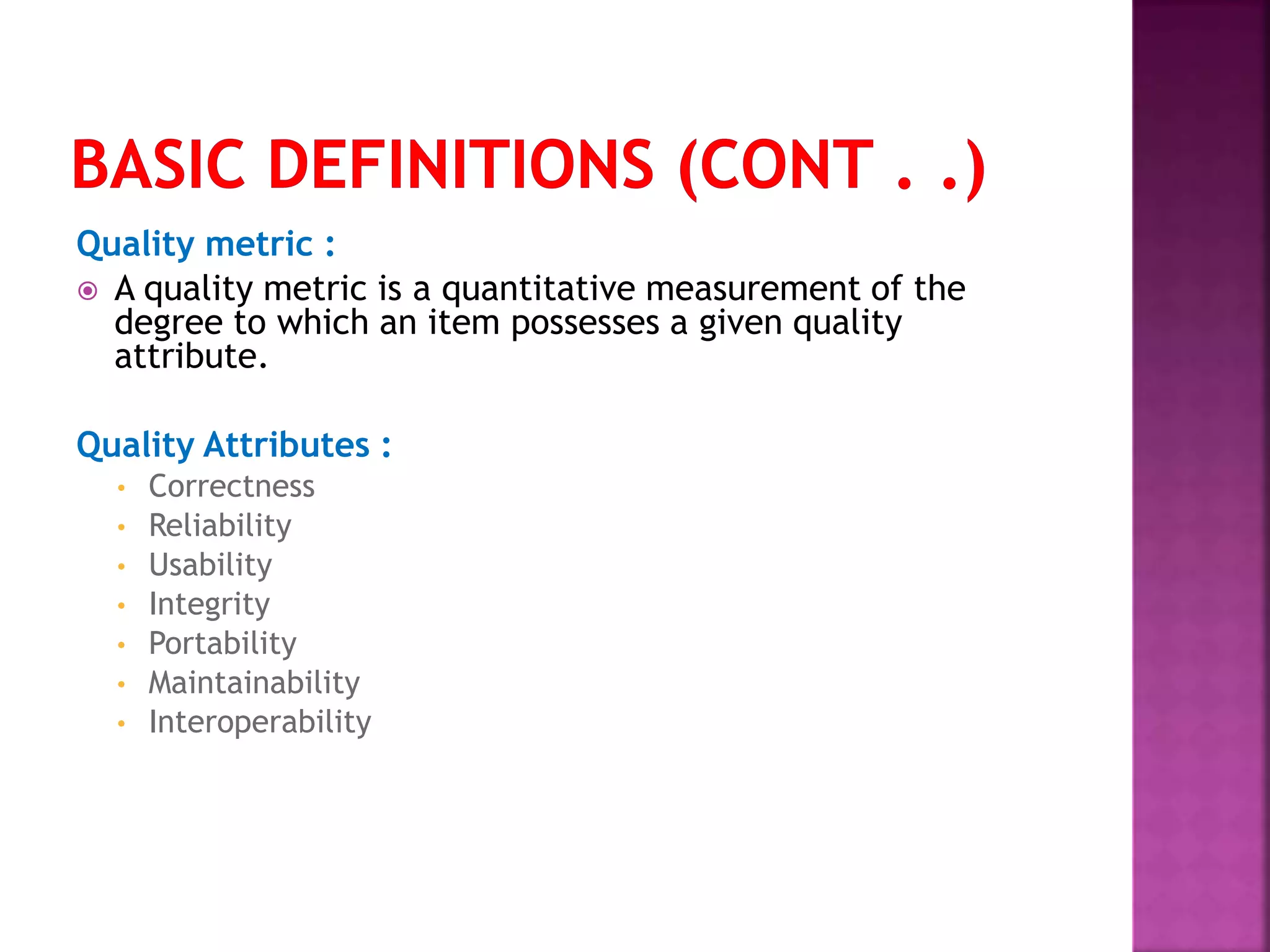 Quality metric :
 A quality metric is a quantitative measurement of the
degree to which an item possesses a given quality
attribute.
Quality Attributes :
• Correctness
• Reliability
• Usability
• Integrity
• Portability
• Maintainability
• Interoperability
 