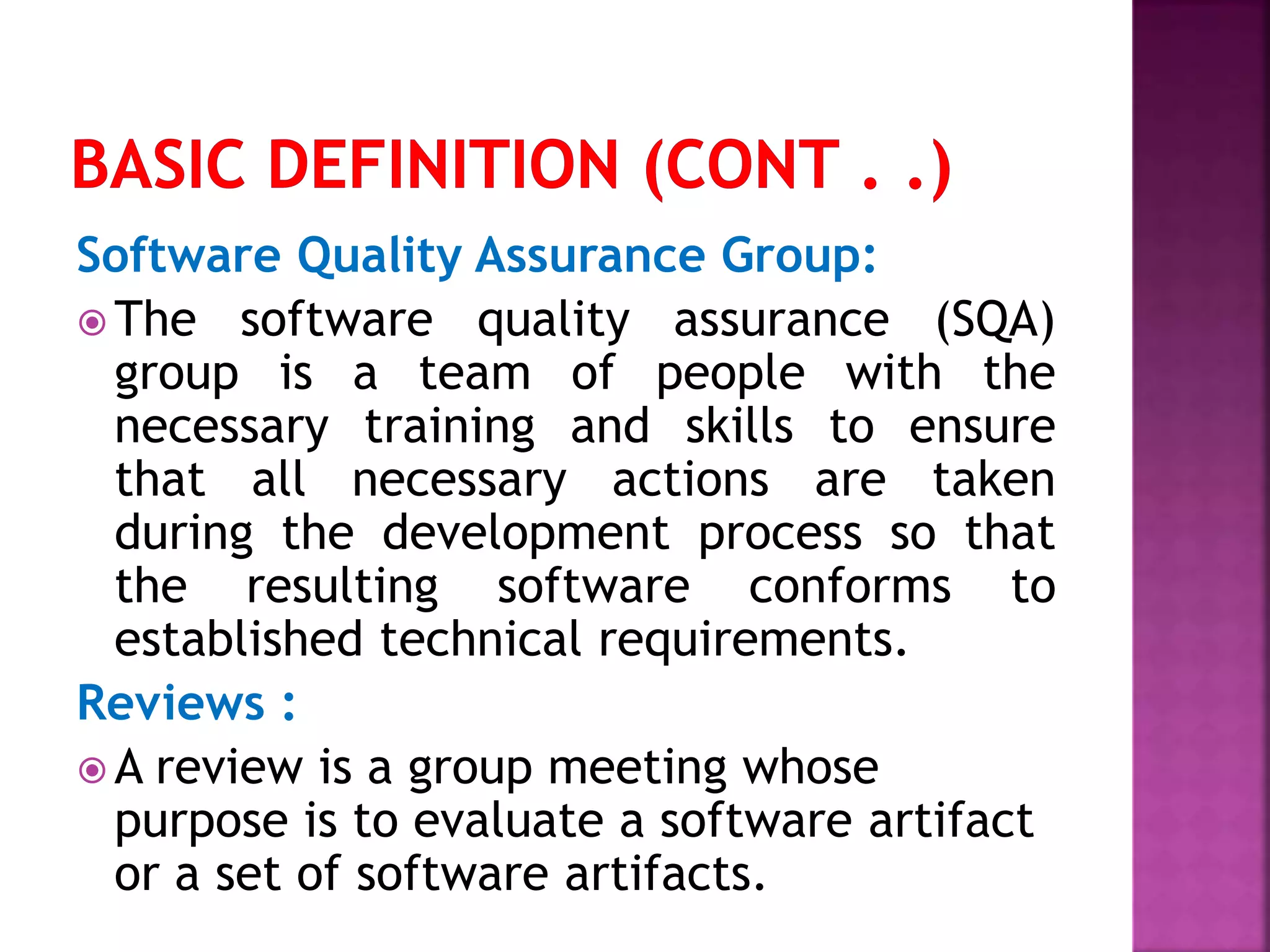 Software Quality Assurance Group:
 The software quality assurance (SQA)
group is a team of people with the
necessary training and skills to ensure
that all necessary actions are taken
during the development process so that
the resulting software conforms to
established technical requirements.
Reviews :
 A review is a group meeting whose
purpose is to evaluate a software artifact
or a set of software artifacts.
 