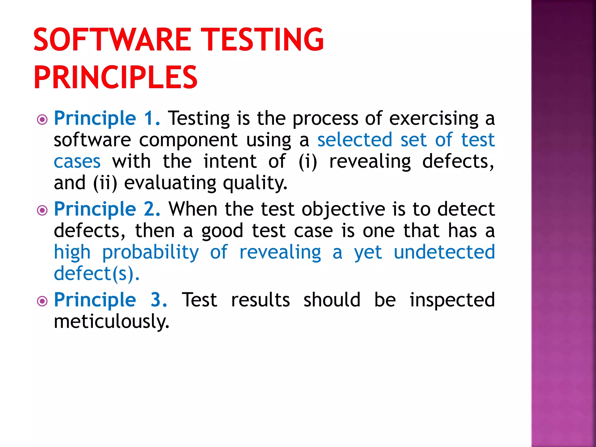  Principle 1. Testing is the process of exercising a
software component using a selected set of test
cases with the intent of (i) revealing defects,
and (ii) evaluating quality.
 Principle 2. When the test objective is to detect
defects, then a good test case is one that has a
high probability of revealing a yet undetected
defect(s).
 Principle 3. Test results should be inspected
meticulously.
 