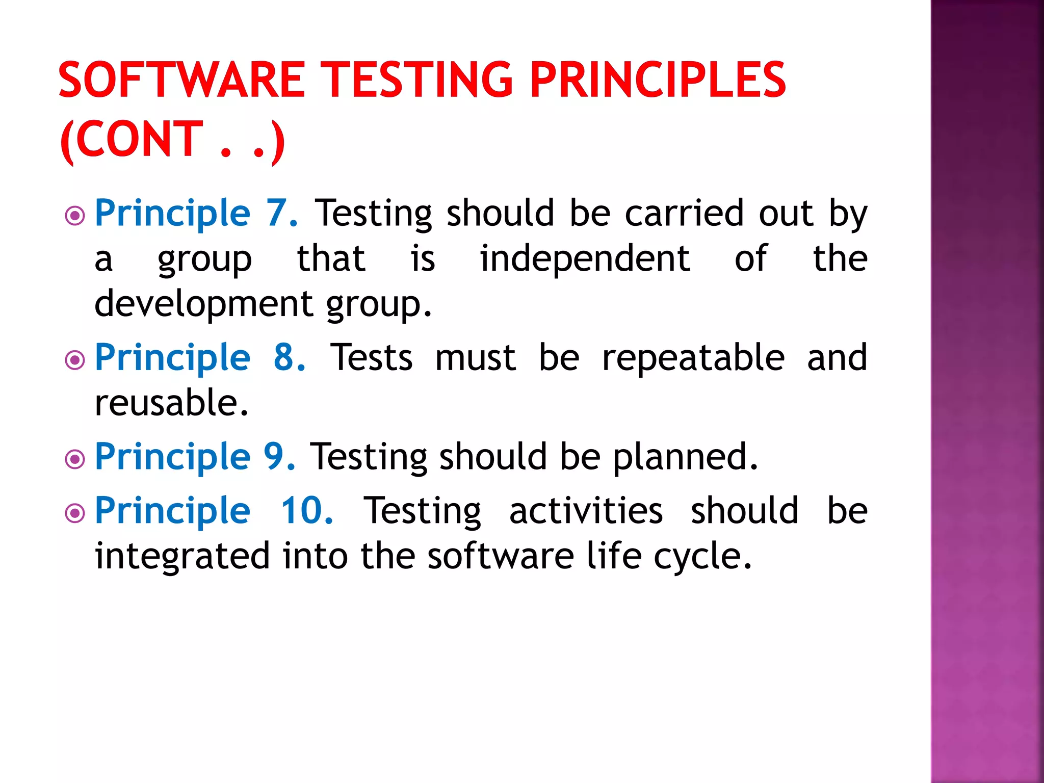  Principle 7. Testing should be carried out by
a group that is independent of the
development group.
 Principle 8. Tests must be repeatable and
reusable.
 Principle 9. Testing should be planned.
 Principle 10. Testing activities should be
integrated into the software life cycle.
 
