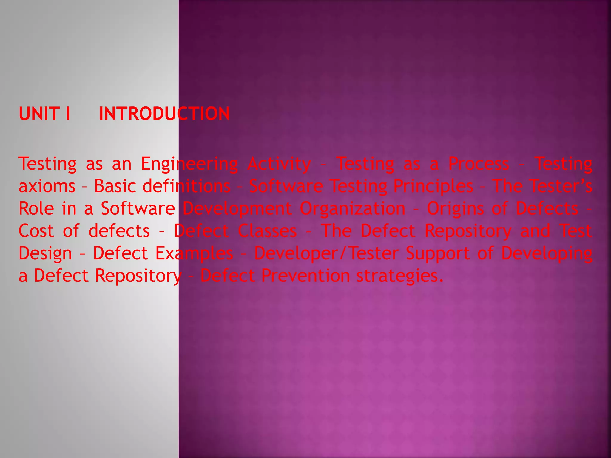 UNIT I INTRODUCTION
Testing as an Engineering Activity – Testing as a Process – Testing
axioms – Basic definitions – Software Testing Principles – The Tester’s
Role in a Software Development Organization – Origins of Defects –
Cost of defects – Defect Classes – The Defect Repository and Test
Design – Defect Examples – Developer/Tester Support of Developing
a Defect Repository – Defect Prevention strategies.
 