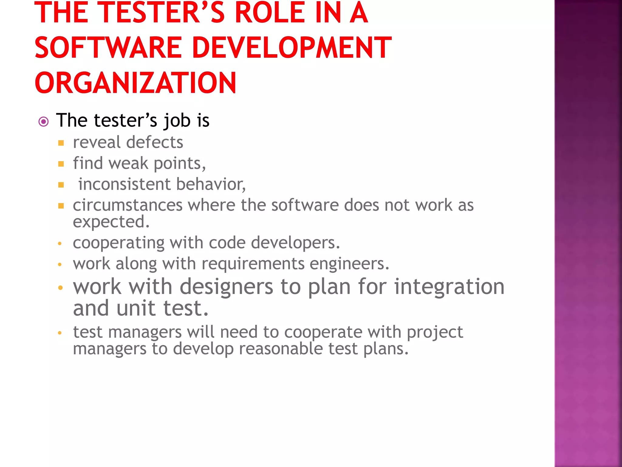  The tester’s job is
 reveal defects
 find weak points,
 inconsistent behavior,
 circumstances where the software does not work as
expected.
• cooperating with code developers.
• work along with requirements engineers.
• work with designers to plan for integration
and unit test.
• test managers will need to cooperate with project
managers to develop reasonable test plans.
 