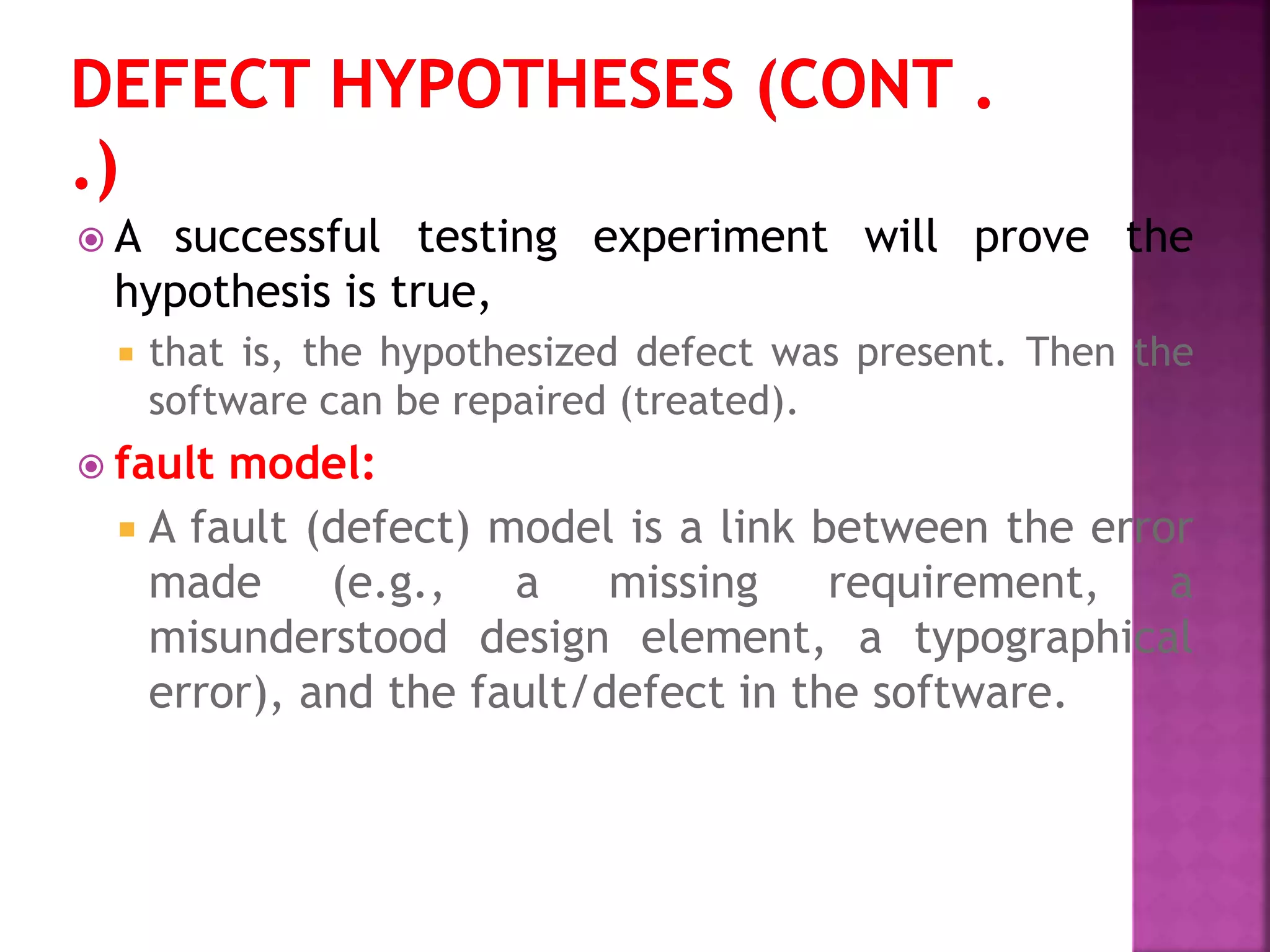  A successful testing experiment will prove the
hypothesis is true,
 that is, the hypothesized defect was present. Then the
software can be repaired (treated).
 fault model:
 A fault (defect) model is a link between the error
made (e.g., a missing requirement, a
misunderstood design element, a typographical
error), and the fault/defect in the software.
 