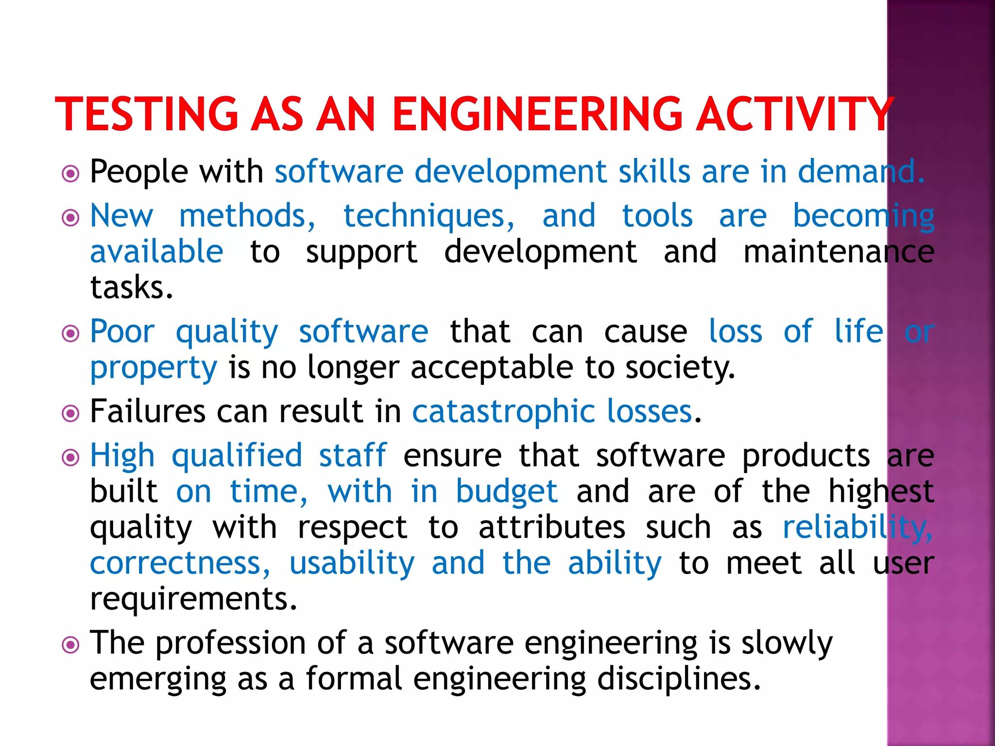  People with software development skills are in demand.
 New methods, techniques, and tools are becoming
available to support development and maintenance
tasks.
 Poor quality software that can cause loss of life or
property is no longer acceptable to society.
 Failures can result in catastrophic losses.
 High qualified staff ensure that software products are
built on time, with in budget and are of the highest
quality with respect to attributes such as reliability,
correctness, usability and the ability to meet all user
requirements.
 The profession of a software engineering is slowly
emerging as a formal engineering disciplines.
 