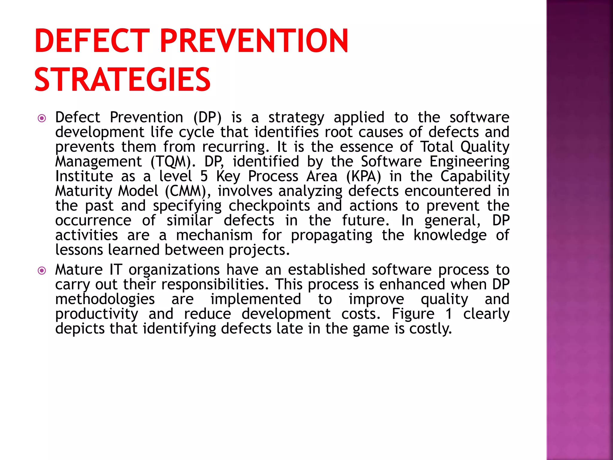  Defect Prevention (DP) is a strategy applied to the software
development life cycle that identifies root causes of defects and
prevents them from recurring. It is the essence of Total Quality
Management (TQM). DP, identified by the Software Engineering
Institute as a level 5 Key Process Area (KPA) in the Capability
Maturity Model (CMM), involves analyzing defects encountered in
the past and specifying checkpoints and actions to prevent the
occurrence of similar defects in the future. In general, DP
activities are a mechanism for propagating the knowledge of
lessons learned between projects.
 Mature IT organizations have an established software process to
carry out their responsibilities. This process is enhanced when DP
methodologies are implemented to improve quality and
productivity and reduce development costs. Figure 1 clearly
depicts that identifying defects late in the game is costly.
 