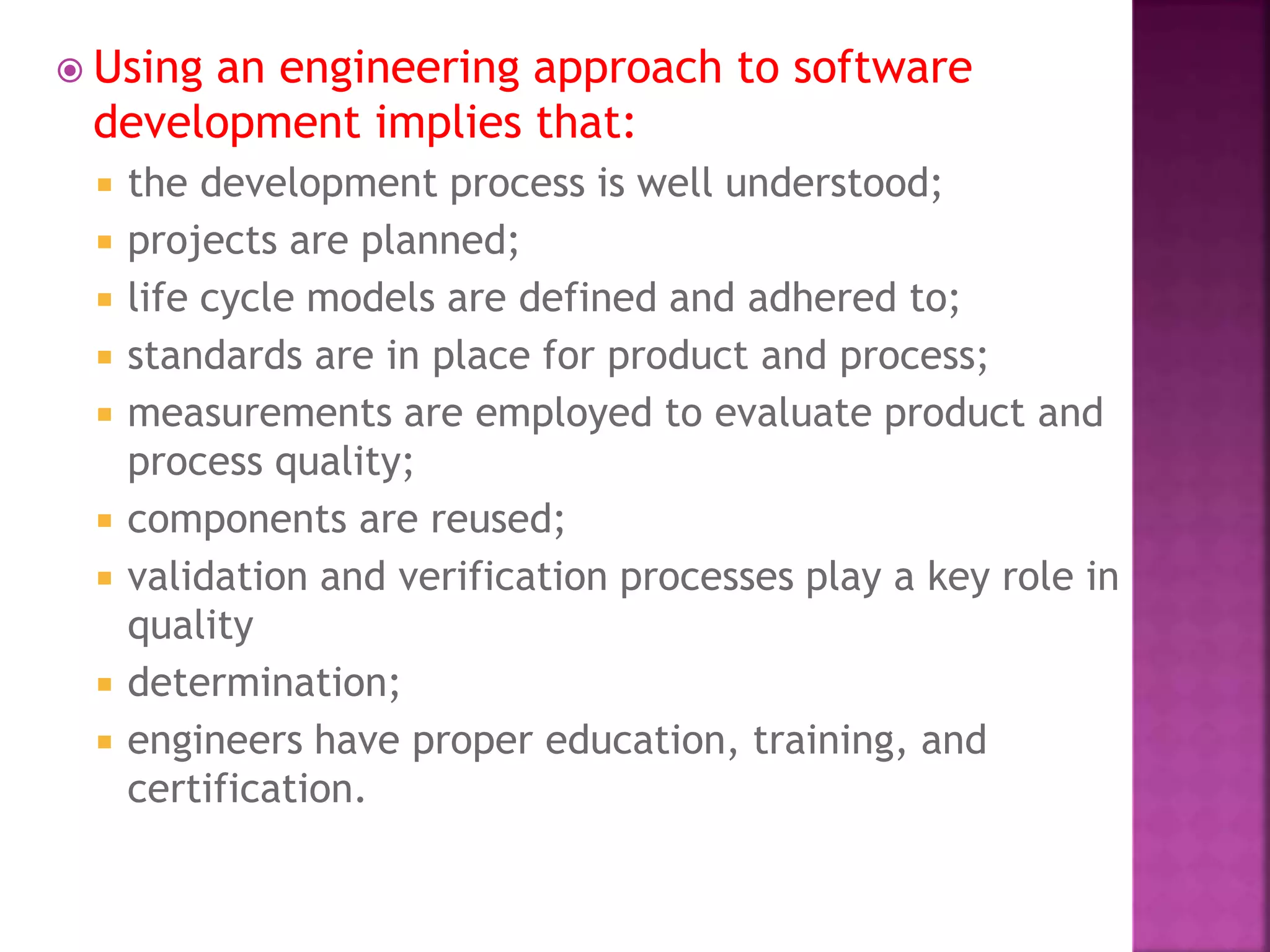  Using an engineering approach to software
development implies that:
 the development process is well understood;
 projects are planned;
 life cycle models are defined and adhered to;
 standards are in place for product and process;
 measurements are employed to evaluate product and
process quality;
 components are reused;
 validation and verification processes play a key role in
quality
 determination;
 engineers have proper education, training, and
certification.
 