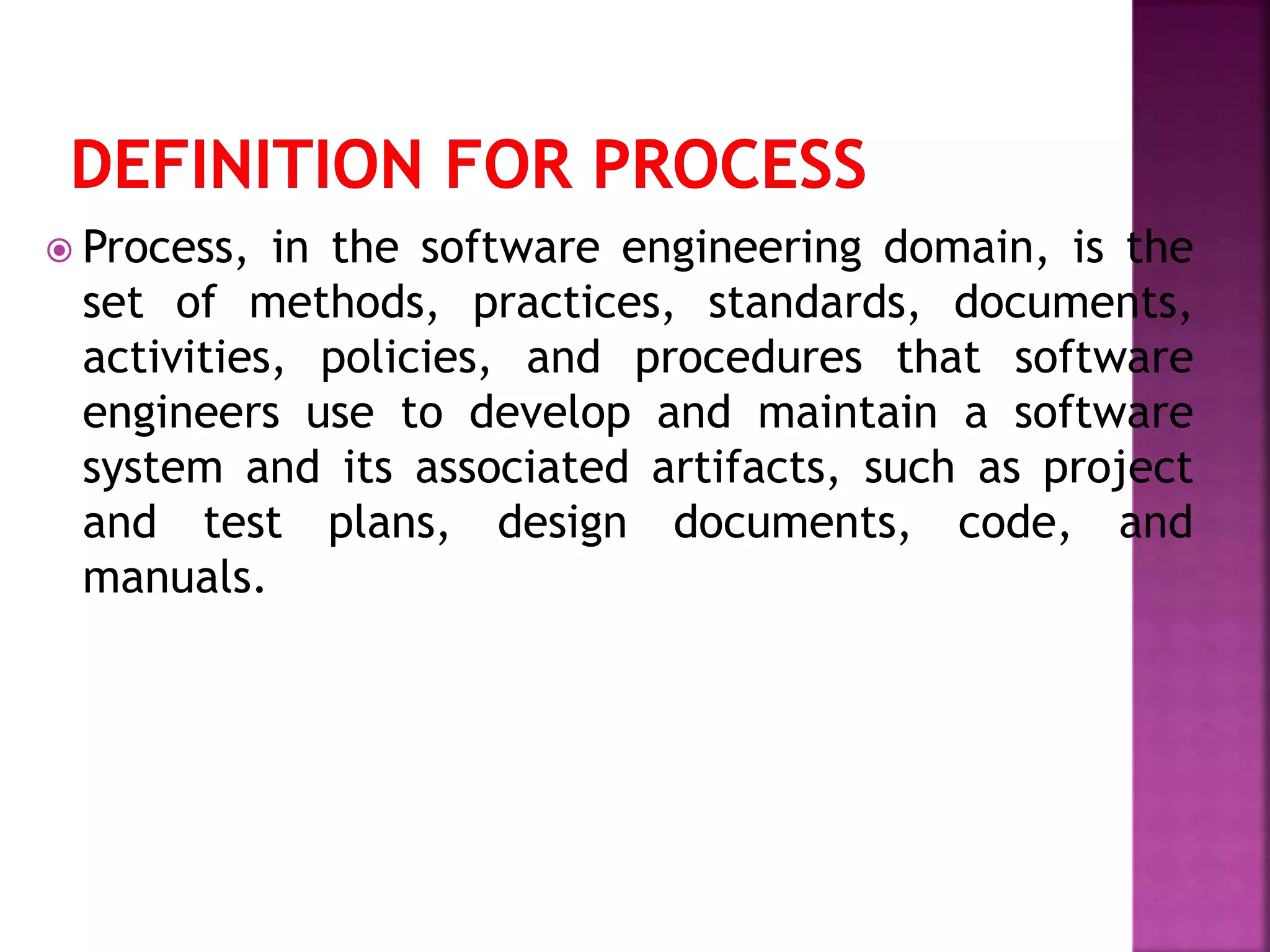  Process, in the software engineering domain, is the
set of methods, practices, standards, documents,
activities, policies, and procedures that software
engineers use to develop and maintain a software
system and its associated artifacts, such as project
and test plans, design documents, code, and
manuals.
 