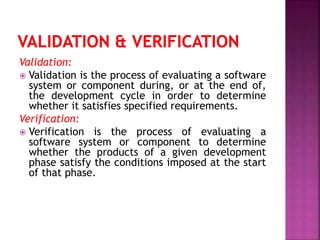 Validation:
 Validation is the process of evaluating a software
system or component during, or at the end of,
the development cycle in order to determine
whether it satisfies specified requirements.
Verification:
 Verification is the process of evaluating a
software system or component to determine
whether the products of a given development
phase satisfy the conditions imposed at the start
of that phase.
 
