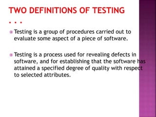  Testing is a group of procedures carried out to
evaluate some aspect of a piece of software.
 Testing is a process used for revealing defects in
software, and for establishing that the software has
attained a specified degree of quality with respect
to selected attributes.
 