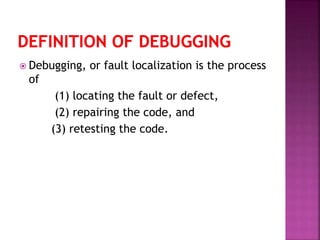  Debugging, or fault localization is the process
of
(1) locating the fault or defect,
(2) repairing the code, and
(3) retesting the code.
 