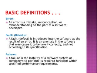 Errors:
 An error is a mistake, misconception, or
misunderstanding on the part of a software
developer.
Faults (Defects) :
 A fault (defect) is introduced into the software as the
result of an error. It is an anomaly in the software
that may cause it to behave incorrectly, and not
according to its specification.
Failures:
 A failure is the inability of a software system or
component to perform its required functions within
specified performance requirements.
 