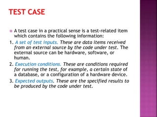 A test case in a practical sense is a test-related item
which contains the following information:
1. A set of test inputs. These are data items received
from an external source by the code under test. The
external source can be hardware, software, or
human.
2. Execution conditions. These are conditions required
for running the test, for example, a certain state of
a database, or a configuration of a hardware device.
3. Expected outputs. These are the specified results to
be produced by the code under test.
 