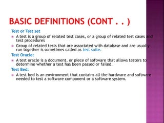 Test or Test set
 A test is a group of related test cases, or a group of related test cases and
test procedures
 Group of related tests that are associated with database and are usually
run together is sometimes called as test suite.
Test Oracle:
 A test oracle is a document, or piece of software that allows testers to
determine whether a test has been passed or failed.
Test Bed:
 A test bed is an environment that contains all the hardware and software
needed to test a software component or a software system.
 
