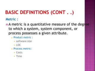 Metric :
 A metric is a quantitative measure of the degree
to which a system, system component, or
process possesses a given attribute.
 Product metric :
 software size
 LOC
 Process metric:
 Costs
 Time
 