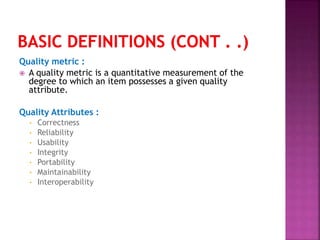 Quality metric :
 A quality metric is a quantitative measurement of the
degree to which an item possesses a given quality
attribute.
Quality Attributes :
• Correctness
• Reliability
• Usability
• Integrity
• Portability
• Maintainability
• Interoperability
 