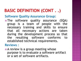 Software Quality Assurance Group:
 The software quality assurance (SQA)
group is a team of people with the
necessary training and skills to ensure
that all necessary actions are taken
during the development process so that
the resulting software conforms to
established technical requirements.
Reviews :
 A review is a group meeting whose
purpose is to evaluate a software artifact
or a set of software artifacts.
 