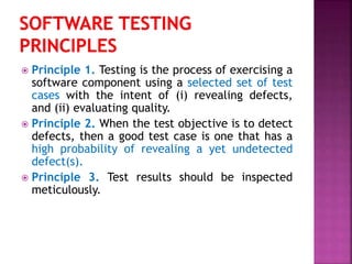  Principle 1. Testing is the process of exercising a
software component using a selected set of test
cases with the intent of (i) revealing defects,
and (ii) evaluating quality.
 Principle 2. When the test objective is to detect
defects, then a good test case is one that has a
high probability of revealing a yet undetected
defect(s).
 Principle 3. Test results should be inspected
meticulously.
 