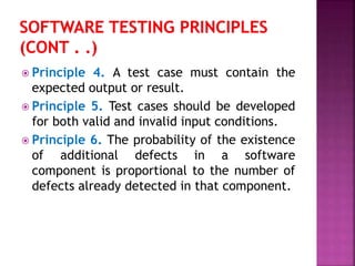  Principle 4. A test case must contain the
expected output or result.
 Principle 5. Test cases should be developed
for both valid and invalid input conditions.
 Principle 6. The probability of the existence
of additional defects in a software
component is proportional to the number of
defects already detected in that component.
 