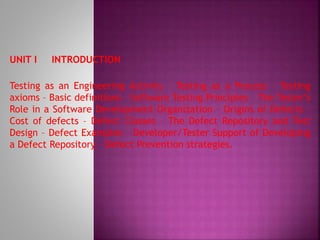 UNIT I INTRODUCTION
Testing as an Engineering Activity – Testing as a Process – Testing
axioms – Basic definitions – Software Testing Principles – The Tester’s
Role in a Software Development Organization – Origins of Defects –
Cost of defects – Defect Classes – The Defect Repository and Test
Design – Defect Examples – Developer/Tester Support of Developing
a Defect Repository – Defect Prevention strategies.
 
