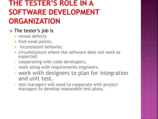  The tester’s job is
 reveal defects
 find weak points,
 inconsistent behavior,
 circumstances where the software does not work as
expected.
• cooperating with code developers.
• work along with requirements engineers.
• work with designers to plan for integration
and unit test.
• test managers will need to cooperate with project
managers to develop reasonable test plans.
 