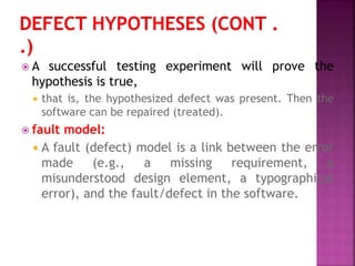  A successful testing experiment will prove the
hypothesis is true,
 that is, the hypothesized defect was present. Then the
software can be repaired (treated).
 fault model:
 A fault (defect) model is a link between the error
made (e.g., a missing requirement, a
misunderstood design element, a typographical
error), and the fault/defect in the software.
 